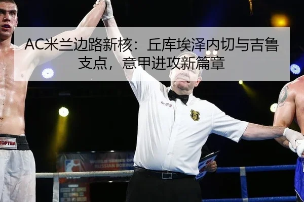AC米兰边路新核：丘库埃泽内切与吉鲁支点，意甲进攻新篇章