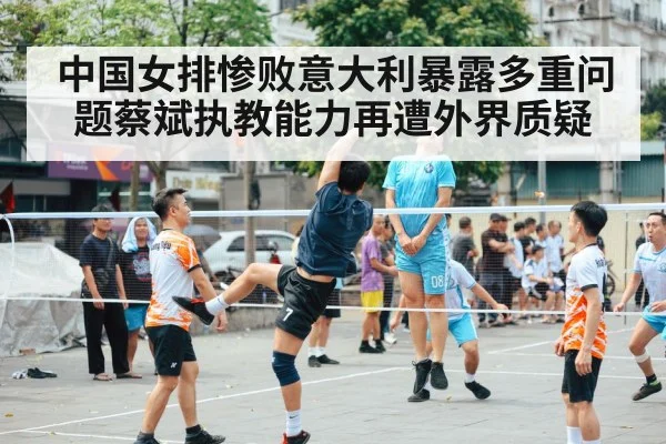 中国女排惨败意大利暴露多重问题蔡斌执教能力再遭外界质疑